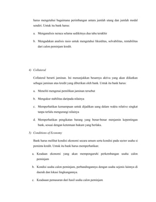 harus mengetahui bagaimana perimbangan antara jumlah utang dan jumlah modal
   sendiri. Untuk itu bank harus:

   a. Menganalisis neraca selama sedikitnya dua tahu terakhir

   b. Mengadakan analisis rasio untuk mengetahui likuiditas, solvabilitas, rentabilitas
      dari calon peminjam kredit.




4) Collateral

   Collateral berarti jaminan. Ini menunjukkan besarnya aktiva yang akan diikatkan
   sebagai jaminan atas kredit yang diberikan oleh bank. Untuk itu bank harus:

   a. Meneliti mengenai pemilikan jaminan tersebut

   b. Mengukur stabilitas daripada nilainya

   c. Memperhatikan kemampuan untuk dijadikan uang dalam waktu relative singkat
      tanpa terlalu mengurangi nilainya

   d. Memperhatikan pengikatan barang yang benar-benar menjamin kepentingan
      bank, sesuai dengan ketentuan hukum yang berlaku.

5) Conditions of Economy

   Bank harus melihat kondisi ekonomi secara umum serta kondisi pada sector usaha si
   peminta kredit. Untuk itu bank harus memperhatikan:

  a. Keadaan ekonomi yang akan mempengaruhi perkembangan usaha calon
      peminjam

  b. Kondisi usaha calon peminjam, perbandingannya dengan usaha sejenis lainnya di
      daerah dan lokasi lingkungannya.

  c. Keadaaan pemasaran dari hasil usaha calon peminjam
 