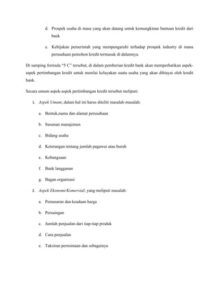 d. Prospek usaha di masa yang akan datang untuk kemungkinan bantuan kredit dari
               bank

           e. Kebijakan pemerintah yang mempengaruhi terhadap prospek industry di mana
               perusahaan pemohon kredit termasuk di dalamnya.

Di samping formula “5 C” tersebut, di dalam pemberian kredit bank akan memperhatikan aspek-
aspek pertimbangan kredit untuk menilai kelayakan suatu usaha yang akan dibiayai oleh kredit
bank.

Secara umum aspek-aspek pertimbangan kredit tersebut meliputi:

   1. Aspek Umum; dalam hal ini harus diteliti masalah-masalah:

        a. Bentuk,nama dan alamat perusahaan

        b. Susunan manajemen

        c. Bidang usaha

        d. Keterangan tentang jumlah pagawai atau buruh

        e. Kebangsaan

        f. Bank langganan

        g. Bagan organisasi

   2. Aspek Ekonomi/Komersial; yang meliputi masalah:

        a. Pemasaran dan keadaan harga

        b. Persaingan

        c. Jumlah penjualan dari tiap-tiap produk

        d. Cara penjualan

        e. Taksiran permintaan dan sebagainya
 