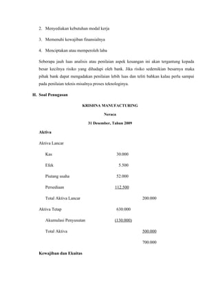 2. Menyediakan kebutuhan modal kerja

   3. Memenuhi kewajiban finansialnya

   4. Menciptakan atau memperoleh laba

   Seberapa jauh luas analisis atau penilaian aspek keuangan ini akan tergantung kepada
   besar kecilnya risiko yang dihadapi oleh bank. Jika risiko sedemikian besarnya maka
   pihak bank dapat mengadakan penilaian lebih luas dan teliti bahkan kalau perlu sampai
   pada penilaian teknis misalnya proses teknologinya.

H. Soal Penugasan

                            KRISHNA MANUFACTURING

                                       Neraca

                              31 Desember, Tahun 2009

   Aktiva

   Aktiva Lancar

      Kas                                       30.000

      Efek                                       5.500

      Piutang usaha                             52.000

      Persediaan                              112.500

      Total Aktiva Lancar                                  200.000

   Aktiva Tetap                                 630.000

      Akumulasi Penyusutan                    (130.000)

      Total Aktiva                                         500.000

                                                           700.000

   Kewajiban dan Ekuitas
 