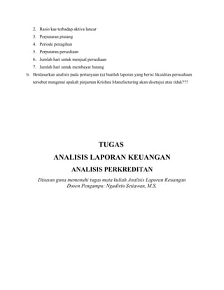 2. Rasio kas terhadap aktiva lancar
   3. Perputaran piutang
   4. Periode penagihan
   5. Perputaran persediaan
   6. Jumlah hari untuk menjual persediaan
   7. Jumlah hari untuk membayar hutang
b. Berdasarkan analisis pada pertanyaan (a) buatlah laporan yang berisi likuiditas perusahaan
   tersebut mengenai apakah pinjaman Krishna Manufacturing akan disetujui atau tidak???




                                         TUGAS
               ANALISIS LAPORAN KEUANGAN
                         ANALISIS PERKREDITAN
      Disusun guna memenuhi tugas mata kuliah Analisis Laporan Keuangan
                   Dosen Pengampu: Ngadirin Setiawan, M.S.
 