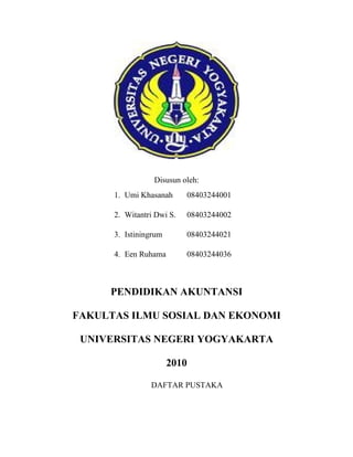 Disusun oleh:
      1. Umi Khasanah      08403244001

      2. Witantri Dwi S.   08403244002

      3. Istiningrum       08403244021

      4. Een Ruhama        08403244036



     PENDIDIKAN AKUNTANSI

FAKULTAS ILMU SOSIAL DAN EKONOMI

 UNIVERSITAS NEGERI YOGYAKARTA

                       2010

                DAFTAR PUSTAKA
 