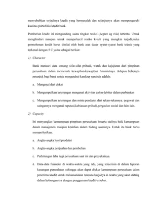 menyebabkan terjadinya kredit yang bermasalah dan selanjutnya akan mempengaruhi
kualitas portofolio kredit bank.

Pemberian kredit ini mengandung suatu tingkat resiko (degree og risk) tertentu. Untuk
menghindari maupun untuk memperkecil resiko kredit yang mungkin terjadi,maka
permohonan kredit harus dinilai oleh bank atas dasar syarat-syarat bank teknis yang
terkenal dengan 5 C yaitu sebagai berikut:

1) Character

   Bank mencari data tentang sifat-sifat pribadi, watak dan kejujuran dari pimpinan
   perusahaan dalam memenuhi kewajiban-kewajiban finansialnya. Adapun beberapa
   petunjuk bagi bank untuk mengetahui karakter nasabah adalah:

   a. Mengenal dari dekat

   b. Mengumpulkan keterangan mengenai aktivitas calon debitur dalam perbankan

   c. Mengumpulkan keterangan dan minta pendapat dari rekan-rekannya. pegawai dan
       saingannya mengenai reputasi,kebiasaan pribadi,pergaulan social dan lain-lain.

2) Capacity

   Ini menyangkut kemampuan pimpinan perusahaan beserta stafnya baik kemampuan
   dalam manajemen maupun keahlian dalam bidang usahanya. Untuk itu bank harus
   memperhatikan:

   a. Angka-angka hasil produksi

   b. Angka-angka penjualan dan pembelian

   c. Perhitungan laba rugi perusahaan saat ini dan proyeksinya.

   d. Data-data financial di waktu-waktu yang lalu, yang tercermin di dalam laporan
       keuangan perusahaan sehingga akan dapat diukur kemampuan perusahaan calon
       penerima kredit untuk melaksanakan rencana kerjanya di waktu yang akan datang
       dalam hubungannya dengan penggunaan kredit tersebut.
 
