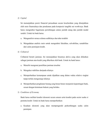 3) Capital

   Ini menunjukkan posisi financial perusahaan secara keseluruhan yang ditunjukkan
   oleh rasio finansialnya dan penekanan pada komposisi tangible net worth-nya. Bank
   harus mengetahui bagaimana perimbangan antara jumlah utang dan jumlah modal
   sendiri. Untuk itu bank harus:

   a. Menganalisis neraca selama sedikitnya dua tahu terakhir

   b. Mengadakan analisis rasio untuk mengetahui likuiditas, solvabilitas, rentabilitas
      dari calon peminjam kredit.

4) Collateral

   Collateral berarti jaminan. Ini menunjukkan besarnya aktiva yang akan diikatkan
   sebagai jaminan atas kredit yang diberikan oleh bank. Untuk itu bank harus:

   a. Meneliti mengenai pemilikan jaminan tersebut

   b. Mengukur stabilitas daripada nilainya

   c. Memperhatikan kemampuan untuk dijadikan uang dalam waktu relative singkat
      tanpa terlalu mengurangi nilainya

   d. Memperhatikan pengikatan barang yang benar-benar menjamin kepentingan bank,
      sesuai dengan ketentuan hukum yang berlaku.

5) Conditions of Economy

   Bank harus melihat kondisi ekonomi secara umum serta kondisi pada sector usaha si
   peminta kredit. Untuk itu bank harus memperhatikan:

   a. Keadaan ekonomi yang akan mempengaruhi perkembangan usaha calon
      peminjam
 