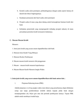 b. Kondisi usaha calon peminjam, perbandingannya dengan usaha sejenis lainnya di
              daerah dan lokasi lingkungannya.

          c. Keadaaan pemasaran dari hasil usaha calon peminjam

          d. Prospek usaha di masa yang akan datang untuk kemungkinan bantuan kredit dari
              bank

          e. Kebijakan pemerintah yang mempengaruhi terhadap prospek industry di mana
              perusahaan pemohon kredit termasuk di dalamnya.




C. Macam-Macam Kredit

  Menurut :

  1. Jenis-jenis kredit yang secara umum dapatdiberikan oleh bank

  2. Menurut Jenis Kredit Yang Dibiayai

  3. Menurut Resiko Pembiayaan

  4. Macam-macam kredit menurut sifat penggunaan

  5. Macam – macam kredit menurut keperluannya

  6. Macam-Macam Kredit Menurut Jangka Waktu




1. Jenis-jenis kredit yang secara umum dapatdiberikan oleh bank antara lain ;

     1.          Pinjaman Rekening koran (PRK)

     Adalah pinjaman revolving jangka waktu (satu tahun) yang penarikannya dapat dilakukan
     setiap saat tanpa pemberitahuan terlebih dahulu kepada pihak bank dengan
     mempergunakan cek, bilyet giro atau alat perintah pembayaran lainnya. Tujuan PRK
     adalah untuk membiayai modal kerja.
 