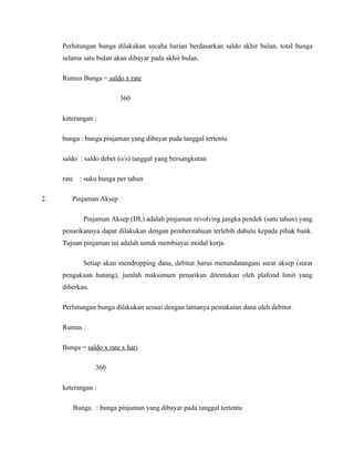 Perhitungan bunga dilakukan secaha harian berdasarkan saldo akhir bulan, total bunga
     selama satu bulan akan dibayar pada akhir bulan.

     Rumus Bunga = saldo x rate

                           360

     keterangan :

     bunga : bunga pinjaman yang dibayar pada tanggal tertentu

     saldo : saldo debet (o/s) tanggal yang bersangkutan

     rate     : suku bunga per tahun

2.      Pinjaman Aksep

               Pinjaman Aksep (DL) adalah pinjaman revolving jangka pendek (satu tahun) yang
     penarikannya dapat dilakukan dengan pemberitahuan terlebih dahulu kepada pihak bank.
     Tujuan pinjaman ini adalah untuk membiayai modal kerja.

               Setiap akan mendropping dana, debitur harus menandatangani surat aksep (surat
     pengakuan hutang), jumlah maksimum penarikan ditentukan oleh plafond limit yang
     diberkan.

     Perhitungan bunga dilakukan sesuai dengan lamanya pemakaian dana oleh debitur.

     Rumus :

     Bunga = saldo x rate x hari

                   360

     keterangan :

            Bunga : bunga pinjaman yang dibayar pada tanggal tertentu
 