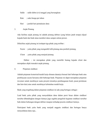 Saldo    : saldo debet (o/s) tanggal yang bersangkuta

        Rate      ; suku bunga per tahun

        Hari     : jumlah hari pemakaian dana

3.          Anjak Piutang

     Ada fasilitas anjak piutang ini adalah piutang debitur (yang belum jatuh tempo) dijual
     kepada bank dan bank akan memberi dana sampai sekian persen.

     Difasilitas anjak piutang ini terdapat tiga pihak yang terlibat :

        Factor : yaitu pihak yang mengambil alih piutang atau pembeli piutang.

        Client    : yaitu pihak yang menjual piutang

               Debtor   ; ini merupakan pihak yang memiliki hutang kepada client dan
     merupakan objek transaksi anjak piutang.

4.          Pinjaman sindikasi

     Adalah pinjaman komersial/modal kerja dimana dananya berasal dari beberapa bank atau
     pembiayaan secara bersama oleh beberapa bank. Pinjaman ini dapat merupakan pinjaman
     investasi untuk membiayai suatu proyek (misalnya pembangunan hotel, pusat pertokoan
     dan lain-lain) atau untuk membiayai kebutuhan modal kerja.

     Bank yang tergabung dalam pinjaman sindikasi ini ada yang bertugas sebagai :

     Lead bank yaitu pihak yang menyediakan dana dalam porsi besar dalam sindikasi
     tersebut dibandingkan dengan lainnya juga segabai pengelola kegiatan sindikasi tersebut
     baik dalam hubungan dengan debitur maupun terhadap peserta sindikasi lainnya.

     Participant bank yaitu bank yang menjadi anggota sindikasi dan bertugas hanya
     menyediakan dana saja.,
 