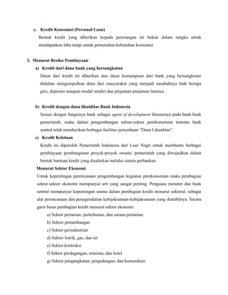 c. Kredit Konsumsi (Personal Loan)
     Bentuk kredit yang diberikan kepada perorangan ini bukan dalam rangka untuk
     mendapatkan laba tetapi untuk pemenuhan kebutuhan konsumsi.


3. Menurut Resiko Pembiayaan
   a) Kredit dari dana bank yang bersangkutan
      Dasar dari kredit ini diberikan atas dasar kemampuan dari bank yang bersangkutan
      didalam mengumpulkan dana dari masyarakat yang menjadi nasabahnya baik berupa
      giro, deposito maupun modal sendiri dan pinjaman-pinjaman lainnya.


   b) Kredit dengan dana likuiditas Bank Indonesia
      Sesuai dengan fungsinya bank sebagai agent of development khususnya pada bank-bank
      pemerintah, maka dalam pengembangan sektor-sektor perekonomian tertentu bank
      sentral telah memberikan berbagai fasilitas penyediaan “Dana Likuiditas”.
   c) Kredit Kelolaan
      Kredit ini diperoleh Pemerintah Indonesia dari Luar Negri untuk membantu berbagai
      pembiayaan pembangunan proyek-proyek swasta/ pemerintah yang diwujudkan dalam
      bentuk bantuan kredit yang disalurkan melalui sistem perbankan.
    Menurut Sektor Ekonomi
    Untuk kepentingan perencanaan pengembangan kegiatan perekonomian maka pembagian
    sektor-sektor ekonomi mempunyai arti yang sangat penting. Penguasa moneter dan bank
    sentral mempunyai kepentingan utama dalam pembagian kredit menurut sektoral, sebagai
    alat perencanaan dan penegendalian kebijaksanaan-kebijaksanaan yang diambilnya. Secara
    garis besar pembagian kredit menurut sektor ekonomi:
         a) Sektor pertanian, perkebunan, dan sarana pertanian
         b) Sektor pertambangan
         c) Sektor perindustrian
         d) Sektor listrik, gas, dan air
         e) Sektor kontruksi
         f) Sektor perdagangan, restoran, dan hotel
         g) Sektor pengangkatan, pergudangan, dan komunikasi
 