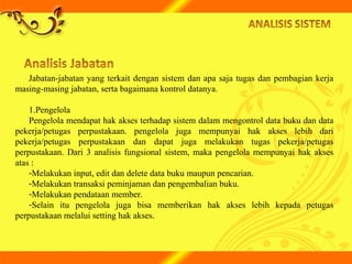 Jabatan-jabatan yang terkait dengan sistem dan apa saja tugas dan pembagian kerja
masing-masing jabatan, serta bagaimana kontrol datanya.
1.Pengelola
Pengelola mendapat hak akses terhadap sistem dalam mengontrol data buku dan data
pekerja/petugas perpustakaan. pengelola juga mempunyai hak akses lebih dari
pekerja/petugas perpustakaan dan dapat juga melakukan tugas pekerja/petugas
perpustakaan. Dari 3 analisis fungsional sistem, maka pengelola mempunyai hak akses
atas :
-Melakukan input, edit dan delete data buku maupun pencarian.
-Melakukan transaksi peminjaman dan pengembalian buku.
-Melakukan pendataan member.
-Selain itu pengelola juga bisa memberikan hak akses lebih kepada petugas
perpustakaan melalui setting hak akses.
 