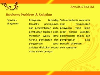 Services
(Layanan)
Pelayanan terhadap
transaksi peminjaman
dan pengembalian serta
pembuatan laporan akan
memakan waktu lama
karena pencatatan dan
pengecekan serta
validitas dilakukan secara
manual oleh petugas.
Sistem berbasis komputer
akan memberikan
pelayanan yang lebih
cepat karena validitas,
dokumentasi, analisa dan
pemprosesan data
transaksi dilakukan
oleh komputer.
 