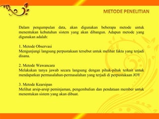 Dalam pengumpulan data, akan digunakan beberapa metode untuk
menentukan kebutuhan sistem yang akan dibangun. Adapun metode yang
digunakan adalah:
1. Metode Observasi
Mengunjungi langsung perpustakaan tersebut untuk melihat fakta yang terjadi
disana.
2. Metode Wawancara
Melakukan tanya jawab secara langsung dengan pihak-pihak terkait untuk
mendapatkan permasalahan-permasalahan yang terjadi di perpustakaan JOY
3. Metode Kearsipan
Melihat arsip-arsip peminjaman, pengembalian dan pendataan member untuk
menentukan sistem yang akan dibuat.
 