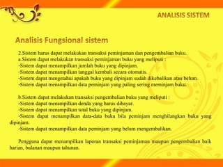 2.Sistem harus dapat melakukan transaksi peminjaman dan pengembalian buku.
a.Sistem dapat melakukan transaksi peminjaman buku yang meliputi :
-Sistem dapat menampilkan jumlah buku yang dipinjam.
-Sistem dapat menampilkan tanggal kembali secara otomatis.
-Sistem dapat mengetahui apakah buku yang dipinjam sudah dikebalikan atau belum.
-Sistem dapat menampilkan data peminjam yang paling sering meminjam buku.
b.Sistem dapat melakukan transaksi pengembalian buku yang meliputi :
-Sistem dapat menampilkan denda yang harus dibayar.
-Sistem dapat menampilkan total buku yang dipinjam.
-Sistem dapat menampilkan data-data buku bila peminjam menghilangkan buku yang
dipinjam.
-Sistem dapat menampilkan data peminjam yang belum mengembalikan.
Pengguna dapat menampilkan laporan transaksi peminjaman maupun pengembalian baik
harian, bulanan maupun tahunan.
 