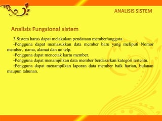 3.Sistem harus dapat melakukan pendataan member/anggota.
-Pengguna dapat memasukkan data member baru yang meliputi Nomor
member, nama, alamat dan no telp.
-Pengguna dapat mencetak kartu member.
-Pengguna dapat menampilkan data member berdasarkan kategori tertentu.
-Pengguna dapat menampilkan laporan data member baik harian, bulanan
maupun tahunan.
 
