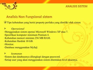  Tipe kebutuhan yang berisi property perilaku yang dimiliki oleh sistem
 Operasional
-Menggunakan sistem operasi Microsoft Windows XP atau 7.
-Spesifikasi komputer minimum Pentium 4.
-Kebutuhan memori minimm 256 MB RAM.
-Kebutuhan Hardisk 10 GB.
-Monitor.
-Database menggunakan MySql.
 keamanan
-Sistem dan databasenya dilengkapi dengan password.
-Setiap user yang akan menggunakan sistem ditentukan level aksesnya.
 