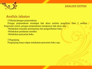 2.Pekerja/petugas perpustakaan.
Petugas perpustakaan mendapat hak akses melalui pengelola. Dari 3 analisis
fungsional sistem, petugas perpustakaan mempunyai hak akses atas :
-Melakukan transaksi peminjaman dan pengembalian buku.
-Melakukan pendataan member.
-Melakukan pencarian buku.
3.Pegunjung
Pengunjung hanya dapat melakukan pencarian buku saja.
 