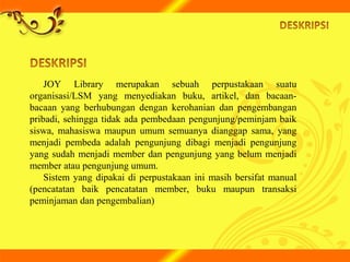 JOY Library merupakan sebuah perpustakaan suatu
organisasi/LSM yang menyediakan buku, artikel, dan bacaan-
bacaan yang berhubungan dengan kerohanian dan pengembangan
pribadi, sehingga tidak ada pembedaan pengunjung/peminjam baik
siswa, mahasiswa maupun umum semuanya dianggap sama, yang
menjadi pembeda adalah pengunjung dibagi menjadi pengunjung
yang sudah menjadi member dan pengunjung yang belum menjadi
member atau pengunjung umum.
Sistem yang dipakai di perpustakaan ini masih bersifat manual
(pencatatan baik pencatatan member, buku maupun transaksi
peminjaman dan pengembalian)
 