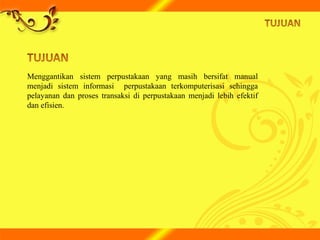 Menggantikan sistem perpustakaan yang masih bersifat manual
menjadi sistem informasi perpustakaan terkomputerisasi sehingga
pelayanan dan proses transaksi di perpustakaan menjadi lebih efektif
dan efisien.
 