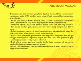 Berdasarkan data dan informasi yang kami dapatkan bahwa didalam sistem sirkulasi
perpustakaan pada LSM tersebut, dapat diidentifikasi permasalahan-permasalahan
sebagai berikut:
1.Kurang maksimalnya kinerja petugas dalam melayani pengunjung perpustakaan
karena kegiatan sirkulasi yang terlalu banyak pencatatannya di jurnal(manual).
2.Pembuatan laporan yang cukup memakai banyak waktu dan data yang dihasilkan
belum akurat, misalnya penyelesaikan laporan statistik yang menghabiskan banyak
waktu.
3.Terlalu banyak pencatatannya di jurnal(manual) sehingga memakan banyak waktu dan
tidak efisien dalam hal penggunaan waktu, biaya dan tenaga.
4.Kontrol pada pencatatan, penyimpanan dan pengolahan dikerjakan oleh petugas
sehingga memungkinkan terjadinya banyak kesalahan baik pada pencatatan juga
kesalahan pengolah data serta penyajian informasi.
5.Tidak adanya layanan pencarian terhadap koleksi buku, meskipun ada itu terbatas
pada katalog buku yang membingungkan anggota.
6.Kurang efisien karena pencatatan dan dokumentasi dilakukan secara manual memakan
banyak waktu dan tempat.
 