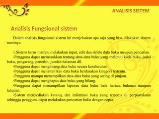 Dalam analisis fungsional sistem ini menjelaskan apa saja yang bisa dilakukan sistem
nantinya
1.Sistem harus mampu melakukan input, edit dan delete data buku maupun pencarian.
-Pengguna dapat memasukkan tentang data-data buku yang meliputi kode buku, judul
buku, pengarang, penerbit, jumlah halaman dll.
-Pengguna dapat menghitung data buku secara keseluruhan
-Pengguna dapat menampilkan data buku berdasakan kategori tertentu.
-Pengguna mampu menampilkan data-data buku yang sering di pinjam.
-Pengguna dapat menghapus data buku yang hilang.
-Pengguna dapat menampilkan laporan data buku baik harian, bulanan maupun
tahunan.
-Sistem menyediakan katalog dan informasi buku yang tersedia di perpustakaan
sehingga pengguna dapat melakukan pencarian buku dengan cepat.
 