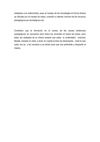 realizados con anterioridad, pues el manejo de las tecnologías en forma directa
se dificulta por el manejo de redes, conexión a internet, dominio de los recursos
pedagógicos y/o tecnológicos etc.
Considero que la formación en el campo de las nuevas tendencias
pedagógicas es necesaria para todos los docentes en todas las áreas, pero
debe ser realizada de la misma manera que estas lo contemplan: vivencial,
flexible, basada en retos y tener en cuenta el área de desempeño, nivel en que
cada uno se y los recursos q se tienen para que sea pertinente y despierte el
interés.
 