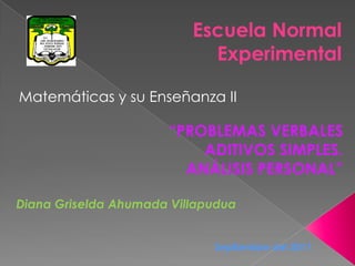 Escuela Normal  Experimental Matemáticas y su Enseñanza II “PROBLEMAS VERBALES ADITIVOS SIMPLES. ANÁLISIS PERSONAL” Diana Griselda Ahumada Villapudua Septiembre del 2011 