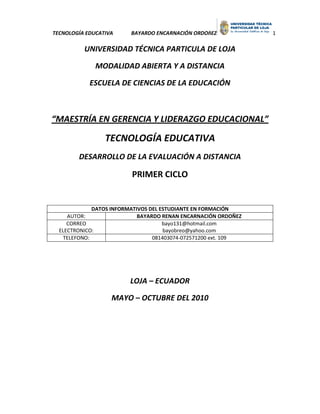 TECNOLOGÍA EDUCATIVA     BAYARDO ENCARNACIÓN ORDOñEZ            1

          UNIVERSIDAD TÉCNICA PARTICULA DE LOJA

              MODALIDAD ABIERTA Y A DISTANCIA

            ESCUELA DE CIENCIAS DE LA EDUCACIÓN



“MAESTRÍA EN GERENCIA Y LIDERAZGO EDUCACIONAL”

                 TECNOLOGÍA EDUCATIVA
        DESARROLLO DE LA EVALUACIÓN A DISTANCIA

                         PRIMER CICLO


             DATOS INFORMATIVOS DEL ESTUDIANTE EN FORMACIÓN
     AUTOR:                 BAYARDO RENAN ENCARNACIÓN ORDOÑEZ
     CORREO                          bayo131@hotmail.com
  ELECTRONICO:                       bayobreo@yahoo.com
   TELEFONO:                     081403074-072571200 ext. 109




                         LOJA – ECUADOR

                   MAYO – OCTUBRE DEL 2010
 