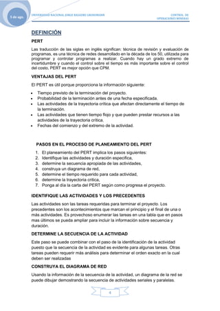 UNIVERSIDAD NACIONAL JORGE BASADRE GROHOMANN                                CONTROL DE
5 de ago.                                                                       OPERACIONES MINERAS



            DEFINICIÓN
            PERT
            Las traducción de las siglas en inglés significan: técnica de revisión y evaluación de
            programas, es una técnica de redes desarrollado en la década de los 50, utilizada para
            programar y controlar programas a realizar. Cuando hay un grado extremo de
            incertidumbre y cuando el control sobre el tiempo es más importante sobre el control
            del costo, PERT es mejor opción que CPM.

            VENTAJAS DEL PERT
            El PERT es útil porque proporciona la información siguiente:
               Tiempo previsto de la terminación del proyecto.
               Probabilidad de la terminación antes de una fecha especificada.
               Las actividades de la trayectoria crítica que afectan directamente el tiempo de
               la terminación.
               Las actividades que tienen tiempo flojo y que pueden prestar recursos a las
               actividades de la trayectoria crítica.
               Fechas del comienzo y del extremo de la actividad.



              PASOS EN EL PROCESO DE PLANEAMIENTO DEL PERT
              1.   El planeamiento del PERT implica los pasos siguientes:
              2.   Identifique las actividades y duración especifica,
              3.   determine la secuencia apropiada de las actividades,
              4.   construya un diagrama de red,
              5.   determine el tiempo requerido para cada actividad,
              6.   determine la trayectoria critica,
              7.   Ponga al día la carta del PERT según como progresa el proyecto.

            IDENTIFIQUE LAS ACTIVIDADES Y LOS PRECEDENTES
            Las actividades son las tareas requeridas para terminar el proyecto. Los
            precedentes son los acontecimientos que marcan el principio y el final de una o
            más actividades. Es provechoso enumerar las tareas en una tabla que en pasos
            mas últimos se pueda ampliar para incluir la información sobre secuencia y
            duración.
            DETERMINE LA SECUENCIA DE LA ACTIVIDAD
            Este paso se puede combinar con el paso de la identificación de la actividad
            puesto que la secuencia de la actividad es evidente para algunas tareas. Otras
            tareas pueden requerir más análisis para determinar el orden exacto en la cual
            deben ser realizadas
            CONSTRUYA EL DIAGRAMA DE RED
            Usando la información de la secuencia de la actividad, un diagrama de la red se
            puede dibujar demostrando la secuencia de actividades seriales y paralelas.

                                                           4
 