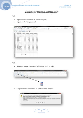 UNIVERSIDAD NACIONAL JORGE BASADRE GROHOMANN                                  CONTROL DE
5 de ago.                                                                         OPERACIONES MINERAS



                                 ANALISIS PERT CON MICROSOFT PROJECT
            PASO 1

                     Ingresamos las actividades de nuestro proyecto
                     Ingresamos los tiempos a, m, b




            PASO 2

                     Hacemos clic en el icono de la calculadora (CALCULAR PERT)




                     Luego aparecera una ventana en donde haremos clic en SI




                                                           7
 