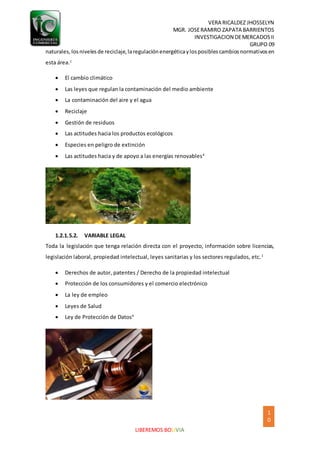 VERA RICALDEZ JHOSSELYN
MGR. JOSERAMIRO ZAPATA BARRIENTOS
INVESTIGACION DEMERCADOSII
GRUPO 09
1
0
LIBEREMOS BOLIVIA
naturales,losnivelesde reciclaje,laregulaciónenergéticaylosposiblescambiosnormativosen
esta área.1
 El cambio climático
 Las leyes que regulan la contaminación del medio ambiente
 La contaminación del aire y el agua
 Reciclaje
 Gestión de residuos
 Las actitudes hacia los productos ecológicos
 Especies en peligro de extinción
 Las actitudes hacia y de apoyo a las energías renovables4
1.2.1.5.2. VARIABLE LEGAL
Toda la legislación que tenga relación directa con el proyecto, información sobre licencias,
legislación laboral, propiedad intelectual, leyes sanitarias y los sectores regulados, etc.1
 Derechos de autor, patentes / Derecho de la propiedad intelectual
 Protección de los consumidores y el comercio electrónico
 La ley de empleo
 Leyes de Salud
 Ley de Protección de Datos4
 