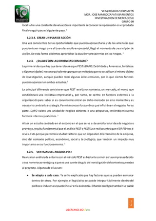VERA RICALDEZ JHOSSELYN
MGR. JOSERAMIRO ZAPATA BARRIENTOS
INVESTIGACION DEMERCADOSII
GRUPO 09
1
2
LIBEREMOS BOLIVIA
local sufre una constante devaluación es importante reconocer la repercusión en el producto
final y seguir para el siguiente paso. 5
1.2.3.4. CREAR UN PLAN DE ACCIÓN
Una vez conscientes de las oportunidades que pueden aprovecharse y de las amenazas que
pueden traer riesgo para el buendesarrolloempresarial, llegó el momento de crear el plan de
acción. De esta forma podemos aprovechar la ocasión y precavernos de los riesgos. 5
1.2.4. ¿CUALES SON LAS DIFRENCIAS CON DAFO?
La primeraideaque hayque tenerclaraesque PESTyDAFO(Debilidades,Amenazas,Fortalezas
y Oportunidades) nosonequivalentesporque sonmétodosque no se aplicanal mismoobjeto
de investigación, aunque pueden tener algunas áreas comunes, por lo que ciertos factores
pueden aparecer en ambos estudios.1
La principal diferencia consiste en que PEST evalúa un contexto, un mercado, el marco que
condicionará una iniciativa empresarial y, por tanto, se centra en factores externos a la
organización para saber si es conveniente entrar en dicho mercado en este momento y es
necesariocambiarlaestrategia.Permiteconocerloscambiosque influiránenelnegocio.Porsu
parte, DAFO valora una unidad de negocio concreta o una propuesta, teniendo en cuenta
factores internos y externos. 1
Al ser un estudio centrado en el entorno en el que se va a desarrollar una idea de negocio o
proyecto,resultafundamentalque el análisisPESToPESTELse realice antesque el DAFOynoal
revés. Esto porque permitirá estudiar factores que no dependen directamente de la empresa,
sino del contexto político, económico, social y tecnológico, que tendrán un impacto muy
importante en su funcionamiento. 1
1.2.5. VENTAJAS DEL ANALISIS PEST
Realizarun análisisde entornoconel métodoPEST es bastante comúnen lasempresasdebido
a sus numerosasventajasyaque esuna suerte de guía de investigacióndelcontextoque rodea
al proyecto. Algunas de ellas son:
 Se adapta a cada caso. Ya se ha explicado que hay factores que se pueden enmarcar
dentro de otros. Por ejemplo, el legislativo se puede integrar fácilmente dentro del
políticoe industriasepuedeincluirenlaeconomía.El factorecológicotambiénse puede
 