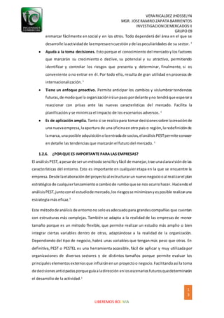 VERA RICALDEZ JHOSSELYN
MGR. JOSERAMIRO ZAPATA BARRIENTOS
INVESTIGACION DEMERCADOSII
GRUPO 09
1
3
LIBEREMOS BOLIVIA
enmarcar fácilmente en social y en los otros. Todo dependerá del área en el que se
desarrolle laactividadde laempresaencuestiónyde laspeculiaridades de su sector. 1
 Ayuda a la toma decisiones. Esto porque el conocimiento del mercado y los factores
que marcarán su crecimiento o declive, su potencial y su atractivo, permitiendo
identificar y controlar los riesgos que presenta y determinar, finalmente, si es
conveniente o no entrar en él. Por todo ello, resulta de gran utilidad en procesos de
internacionalización. 1
 Tiene un enfoque proactivo. Permite anticipar los cambios y vislumbrar tendencias
futuras,de modoque la organizacióniráunpaso pordelante yno tendráque esperara
reaccionar con prisas ante las nuevas características del mercado. Facilita la
planificación y se minimiza el impacto de los escenarios adversos. 1
 Es de aplicación amplia. Tanto si se realizapara tomar decisionessobre lacreaciónde
una nuevaempresa,laapertura de una oficinaenotro país o región,laredefiniciónde
lamarca,unaposible adquisiciónolaentradade socios,elanálisisPESTpermite conocer
en detalle las tendencias que marcarán el futuro del mercado. 1
1.2.6. ¿POR QUE ES IMPORTANTE PARA LAS EMPRESAS?
El análisisPEST,apesarde serun métodosencilloyfácil de manejar,trae unaclaravisiónde las
características del entorno. Esto es importante en cualquier etapa en la que se encuentre la
empresa. Desde laelaboracióndelproyectoal estructurar unnuevonegociooal realizarel plan
estratégicode cualquierlanzamientoocambiode rumbo que se nos ocurra hacer. Haciendoel
análisisPEST,juntoconel estudiode mercado,losriesgosse minimizanyesposible realizaruna
estrategia más eficaz.5
Este métodode análisisde entornono solo esadecuadopara grandescompañías que cuentan
con estructuras más complejas. También se adapta a la realidad de las empresas de menor
tamaño porque es un método flexible, que permite realizar un estudio más amplio o bien
integrar ciertas variables dentro de otras, adaptándose a la realidad de la organización.
Dependiendo del tipo de negocio, habrá unas variables que tengan más peso que otras. En
definitiva, PEST o PESTEL es una herramienta accesible, fácil de aplicar y muy utilizada por
organizaciones de diversos sectores y de distintos tamaños porque permite evaluar los
principaleselementosexternosque influiránenun proyectoo negocio.Facilitandoasí la toma
de decisionesanticipadasporqueguíaaladirección enlosescenariosfuturosquedeterminarán
el desarrollo de la actividad.1
 
