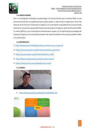 VERA RICALDEZ JHOSSELYN
MGR. JOSERAMIRO ZAPATA BARRIENTOS
INVESTIGACION DEMERCADOSII
GRUPO 09
1
4
LIBEREMOS BOLIVIA
1.3.CONCLUSIONES
Con la investigación realizada se puede llegar a la conclusión de que el análisis PEST es una
herramienta útil de mercadotecnia que puede ayudar a determinar el papel que tienen los
factoresde entornoen el éxitode unnegocio,con este análisisesposible tenerunavisiónmás
clara de las situacionesque puedenfavoreceroperjudicaral negocio,ademásdelanálisisPEST,
la matriz DOFA es una excelente herramienta para ayudar en la planificación estratégica de
cualquierempresa,conellapuedesconocermássobre losfactoresinternosque puedeninfluir
en su desarrollo.
1.4.REFERENCIAS
1.-https://www.cerem.es/blog/estudia-tu-entorno-con-un-pest-el
2.- https://economipedia.com/definiciones/analisis-pest.html
3.- https://es.wikipedia.org/wiki/An%C3%A1lisis_PEST
4.- https://www.webyempresas.com/el-analisis-pest/
5.- https://rockcontent.com/es/blog/analisis-pest/
1.5.VIDEOS
 https://www.youtube.com/watch?v=wEW00xE_br4
 