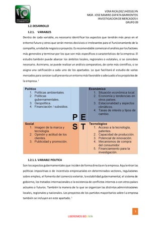 VERA RICALDEZ JHOSSELYN
MGR. JOSERAMIRO ZAPATA BARRIENTOS
INVESTIGACION DEMERCADOSII
GRUPO 09
3
LIBEREMOS BOLIVIA
1.2.DESARROLLO
1.2.1. VARIABLES
Dentro de cada variable, es necesario identificar los aspectos que tendrán más peso en el
entorno futuro y otros que serán menos decisivos e irrelevantes para el funcionamiento de la
compañía,unidadde negociooproyecto.Esrecomendable comenzarel análisisporlosfactores
más generales y terminar por los que son más específicos o característicos de la empresa. El
estudio también puede abarcar los ámbitos locales, regionales o estatales, si se considera
necesario. Asimismo, se puede realizar un análisis comparativo, de corte más científico, si se
asigna una calificación a cada uno de los apartados. Lo que facilitará el estudio de varios
mercadospara conocercuál presentaunentornomásfavorable oadecuadoalospropósitosde
la empresa. 1
1.2.1.1. VARIABLE POLITICA
Son losaspectosgubernamentalesque incidende formadirectaenlaempresa.Aquíentranlas
políticas impositivas o de incentivos empresariales en determinados sectores, regulaciones
sobre empleo, el fomento del comercio exterior, la estabilidad gubernamental, el sistema de
gobierno, los tratados internacionales o la existencia de conflictos internos o con otros países
actuales o futuros. También la manera de la que se organizan las distintas administraciones
locales, regionales y nacionales. Los proyectos de los partidos mayoritarios sobre la empresa
también se incluyen en este apartado. 1
 