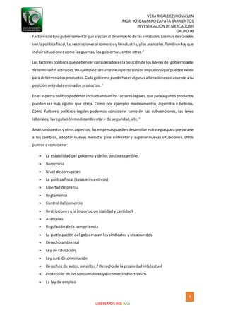 VERA RICALDEZ JHOSSELYN
MGR. JOSERAMIRO ZAPATA BARRIENTOS
INVESTIGACION DEMERCADOSII
GRUPO 09
4
LIBEREMOS BOLIVIA
Factoresde tipogubernamental queafectanal desempeñode lasentidades.Losmásdestacados
sonlapolíticafiscal,lasrestriccionesal comercioylaindustria,ylosaranceles.Tambiénhayque
incluir situaciones como las guerras, los gobiernos, entre otras.2
Los factorespolíticosque debenserconsideradoseslaposiciónde loslíderesdel gobiernoante
determinadasactitudes.Unejemploclaroeneste aspectosonlosimpuestosque puedenexistir
para determinadosproductos.Cadagobiernopuedehaceralgunasalteracionesde acuerdoasu
posición ante determinados productos. 5
En el aspectopolíticopodemosincluirtambiénlosfactoreslegales,que paraalgunosproductos
pueden ser más rígidos que otros. Como por ejemplo, medicamentos, cigarrillos y bebidas.
Como factores políticos-legales podemos considerar también las subvenciones, las leyes
laborales, la regulación medioambiental y de seguridad, etc. 5
Analizandoestosyotrosaspectos,lasempresaspuedendesarrollarestrategiasparaprepararse
a los cambios, adoptar nuevas medidas para enfrentar y superar nuevas situaciones. Otros
puntos a considerar:
 La estabilidad del gobierno y de los posibles cambios
 Burocracia
 Nivel de corrupción
 La política fiscal (tasas e incentivos)
 Libertad de prensa
 Reglamento
 Control del comercio
 Restricciones a la importación (calidad y cantidad)
 Aranceles
 Regulación de la competencia
 La participación del gobierno en los sindicatos y los acuerdos
 Derecho ambiental
 Ley de Educación
 Ley Anti-Discriminación
 Derechos de autor, patentes / Derecho de la propiedad intelectual
 Protección de los consumidores y el comercio electrónico
 La ley de empleo
 