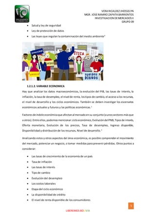 VERA RICALDEZ JHOSSELYN
MGR. JOSERAMIRO ZAPATA BARRIENTOS
INVESTIGACION DEMERCADOSII
GRUPO 09
5
LIBEREMOS BOLIVIA
 Salud y ley de seguridad
 Ley de protección de datos
 Las leyes que regulan la contaminación del medio ambiente4
1.2.1.2. VARIABLE ECONOMICA
Hay que analizar los datos macroeconómicos, la evolución del PIB, las tasas de interés, la
inflación, la tasa de desempleo, el nivel de renta, lostipos de cambio, el acceso a los recursos,
el nivel de desarrollo y los ciclos económicos. También se deben investigar los escenarios
económicos actuales y futuros y las políticas económicas.1
Factoresde índole económicaque afectanal mercadoensu conjunto(aunossectoresmásque
a otros).Entre ellos,podemosmencionar:cicloeconómico,EvolucióndelPNB,Tiposde interés,
Oferta monetaria, Evolución de los precios, Tasa de desempleo, Ingreso disponible,
Disponibilidad y distribución de los recursos, Nivel de desarrollo.3
Analizando estos y otros aspectos del área económica, es posible comprender el movimiento
del mercado, potenciar un negocio, o tomar medidas para prevenir pérdidas. Otros puntos a
considerar:
 Las tasas de crecimiento de la economía de un país
 Tasa de inflación
 Las tasas de interés
 Tipo de cambio
 Evolución del desempleo
 Los costos laborales
 Etapa del ciclo económico
 La disponibilidad de crédito
 El nivel de renta disponible de los consumidores
 