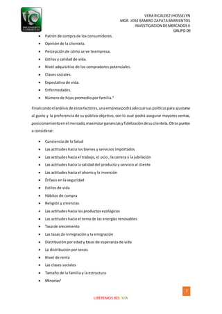 VERA RICALDEZ JHOSSELYN
MGR. JOSERAMIRO ZAPATA BARRIENTOS
INVESTIGACION DEMERCADOSII
GRUPO 09
7
LIBEREMOS BOLIVIA
 Patrón de compra de los consumidores.
 Opinión de la clientela.
 Percepción de cómo se ve la empresa.
 Estilos y calidad de vida.
 Nivel adquisitivo de los compradores potenciales.
 Clases sociales.
 Expectativa de vida.
 Enfermedades.
 Número de hijos promedio por familia.4
Finalizandoelanálisisde estosfactores,unaempresapodráadecuarsuspolíticaspara ajustarse
al gusto y la preferencia de su público objetivo, con lo cual podrá asegurar mayores ventas,
posicionamientoenel mercado,maximizargananciasyfidelizacióndesuclientela.Otrospuntos
a considerar:
 Conciencia de la Salud
 Las actitudes hacia los bienes y servicios importados
 Las actitudes hacia el trabajo, el ocio , la carrera y la jubilación
 Las actitudes hacia la calidad del producto y servicio al cliente
 Las actitudes hacia el ahorro y la inversión
 Énfasis en la seguridad
 Estilos de vida
 Hábitos de compra
 Religión y creencias
 Las actitudes hacia los productos ecológicos
 Las actitudes hacia el tema de las energías renovables
 Tasa de crecimiento
 Las tasas de inmigración y la emigración
 Distribución por edad y tasas de esperanza de vida
 La distribución por sexos
 Nivel de renta
 Las clases sociales
 Tamaño de la familia y la estructura
 Minorías4
 