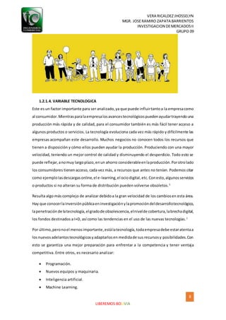 VERA RICALDEZ JHOSSELYN
MGR. JOSERAMIRO ZAPATA BARRIENTOS
INVESTIGACION DEMERCADOSII
GRUPO 09
8
LIBEREMOS BOLIVIA
1.2.1.4. VARIABLE TECNOLOGICA
Este es un factor importante para ser analizado,ya que puede influirtantoa la empresacomo
al consumidor.Mientrasparalaempresalosavancestecnológicospuedenayudartrayendouna
producción más rápida y de calidad, para el consumidor también es más fácil tener acceso a
algunos productos o servicios. La tecnología evoluciona cada vez más rápido y difícilmente las
empresas acompañan este desarrollo. Muchos negocios no conocen todos los recursos que
tienen a disposición y cómo ellos pueden ayudar la producción. Produciendo con una mayor
velocidad, teniendo un mejor control de calidad y disminuyendo el desperdicio. Todo esto se
puede reflejar,anomuy largoplazo,enun ahorro considerableenlaproducción.Porotrolado
los consumidores tienen acceso, cada vez más, a recursos que antes no tenían. Podemos citar
como ejemplolasdescargasonline,el e-learning,el ociodigital,etc.Conesto,algunosservicios
o productos si no alteran su forma de distribución pueden volverse obsoletos.5
Resulta algo más complejo de analizar debidoa la gran velocidad de los cambiosen esta área.
Hay que conocerlainversiónpúblicaeninvestigaciónylapromocióndeldesarrollotecnológico,
lapenetraciónde latecnología,elgradode obsolescencia,elnivelde cobertura,labrechadigital,
los fondos destinados a I+D, así como las tendencias en el uso de las nuevas tecnologías.1
Por último,peronoel menosimportante,estálatecnología,todaempresadebe estaratentaa
los nuevosadelantostecnológicosyadaptarlosen medidade sus recursosy posibilidades.Con
esto se garantiza una mejor preparación para enfrentar a la competencia y tener ventaja
competitiva. Entre otros, es necesario analizar:
 Programación.
 Nuevos equipos y maquinaria.
 Inteligencia artificial.
 Machine Learning.
 