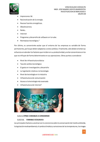 VERA RICALDEZ JHOSSELYN
MGR. JOSERAMIRO ZAPATA BARRIENTOS
INVESTIGACION DEMERCADOSII
GRUPO 09
9
LIBEREMOS BOLIVIA
 Impresiones 3d.
 Racionalización de la energía.
 Nuevas fuentes energéticas.
 Obsolescencia.
 Redes.
 Internet
 Programas y desarrollo de software en la nube.
 Reemplazo tecnológico.4
Por último, es conveniente acotar que el entorno de las empresas es variable de forma
permanente,porloque debenadaptarse a estoscambios.Finalmente,sólodebenorientarsus
esfuerzosenatenderlosfactoresque incidenensu productividad,yevitarconcentrarse enlos
que no influyan de forma determinante en sus operaciones. Otros puntos a considerar:
 Nivel de infraestructura básica
 Tasa de cambio tecnológico
 El gasto en investigación y desarrollo
 La legislación relativa a la tecnología
 Nivel de tecnología en la industria
 Infraestructura de comunicación
 Acceso a la tecnología más avanzada
 Infraestructura de Internet4
1.2.1.5. OTRAS VARIABLES A CONSIDERAR
1.2.1.5.1. VARIABLE ECOLOGICA
Los principalesfactoresaanalizarson la concienciasobre la conservacióndel medioambiente,
lalegislaciónmedioambiental,el cambioclimáticoyvariacionesde lastemperaturas,losriesgos
 