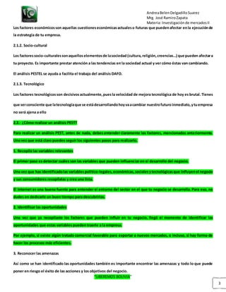 AndreaBelenDelgadilloSuarez
Mrg. José RamiroZapata
Materia: Investigaciónde mercadosII
“LIBEREMOS BOLIVIA”
3
Los factores económicosson aquellas cuestioneseconómicasactualeso futuras que puedenafectar enla ejecuciónde
la estrategia de tu empresa.
2.1.2. Socio-cultural
Los factoressocio-culturalessonaquellos elementosde lasociedad (cultura,religión,creencias…) que pueden afectara
tu proyecto. Es importante prestar atención a las tendencias en la sociedad actual y ver cómo éstas van cambiando.
El análisis PESTEL se ayuda a facilita el trabajo del análisis DAFO.
2.1.3. Tecnológico
Los factores tecnológicosson decisivosactualmente,puesla velocidad de mejora tecnológica de hoy es brutal. Tienes
que serconsciente que latecnologíaque se estádesarrollandohoyvaacambiar nuestrofuturoinmediato,ytuempresa
no será ajena a ello
2.2.- ¿Cómo realizar un análisis PEST?
Para realizar un análisis PEST, antes de nada, debes entender claramente los factores, mencionados anteriormente.
Una vez que está claro puedes seguir los siguientes pasos para realizarlo.
1. Recopila las variables relevantes
El primer paso es detectar cuáles son las variables que pueden influenciar en el desarrollo del negocio.
Una vez que has identificadolas variablespolítico-legales,económicas,socialesytecnológicasque influyenel negocio
y sus consumidores recopílalas y crea una lista.
El Internet es una buena fuente para entender el entorno del sector en el que tu negocio se desarrolla. Para eso, no
dudes en dedicarle un buen tiempo para descubrirlas.
2. Identificar las oportunidades
Una vez que ya recopilaste los factores que pueden influir en tu negocio, llegó el momento de identificar las
oportunidades que estas variables pueden traerle a la empresa.
Por ejemplo, si existe algún tratado comercial favorable para exportar a nuevos mercados, o incluso, si hay forma de
hacer los procesos más eficientes.
3. Reconocer las amenazas
Así como se han identificado las oportunidades también es importante encontrar las amenazas y todo lo que puede
poner en riesgo el éxito de las acciones y los objetivos del negocio.
 