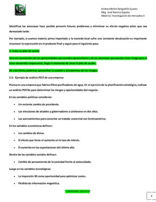 AndreaBelenDelgadilloSuarez
Mrg. José RamiroZapata
Materia: Investigaciónde mercadosII
“LIBEREMOS BOLIVIA”
4
Identificar las amenazas hace posible prevenir futuros problemas y minimizar su efecto negativo antes que sea
demasiado tarde.
Por ejemplo, si usamos materia prima importada y la moneda local sufre una constante devaluación es importante
reconocer la repercusión en el producto final y seguir para el siguiente paso.
4. Crear un plan de acción
Una vezconscientesde las oportunidadesque puedenaprovecharse y de las amenazas que puedentraer riesgopara el
buen desarrollo empresarial, llegó el momento de crear el plan de acción.
De esta forma podemos aprovechar la ocasión y precavernos de los riesgos.
2.3.- Ejemplo de análisis PEST de una empresa
Piensaen una empresaque fabrica filtrospurificadoresde agua. En el ejerciciode su planificaciónestratégica,realizan
un análisis PESTAL para determinar los riesgos y oportunidades del negocio.
En las variables políticas consideran:
 Un reciente cambio de presidente.
 Las elecciones de alcaldes y gobernadores a celebrarse en dos años.
 Los acercamientos para concertar un tratado comercial con Centroamérica.
En los variables económicas definen:
 Los cambios de divisa.
 El efecto que tiene el aumento en la tasa de interés.
 El aumenta en las exportaciones del último año.
Dentro de las variables sociales definen:
 Cambio de pensamiento de la sociedad frente al autocuidado.
Luego en las variables tecnológicas:
 La impresión 3D como oportunidad para optimizar costes.
 Pérdida de información magnética.
 