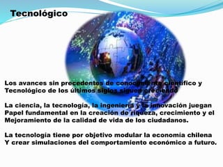 Tecnológico
Los avances sin precedentes de conocimiento científico y
Tecnológico de los últimos siglos siguen creciendo
La ciencia, la tecnología, la ingeniería y la innovación juegan
Papel fundamental en la creación de riqueza, crecimiento y el
Mejoramiento de la calidad de vida de los ciudadanos.
La tecnología tiene por objetivo modular la economía chilena
Y crear simulaciones del comportamiento económico a futuro.
 