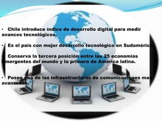 • Chile introduce índice de desarrollo digital para medir
avances tecnológicos.
• Es el país con mejor desarrollo tecnológico en Sudamérica.
• Conserva la tercera posición entre las 25 economías
Emergentes del mundo y la primera de América latina.
• Posee una de las infraestructuras de comunicaciones mas
avanzadas.
 