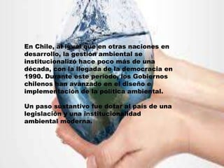 En Chile, al igual que en otras naciones en
desarrollo, la gestión ambiental se
institucionalizó hace poco más de una
década, con la llegada de la democracia en
1990. Durante este período, los Gobiernos
chilenos han avanzado en el diseño e
implementación de la política ambiental.
Un paso sustantivo fue dotar al país de una
legislación y una institucionalidad
ambiental moderna.
 