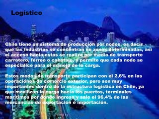 Logístico
Chile tiene un sistema de producción por nodos, es decir
que las industrias se concentran en zonas determinadas, así
el acceso hacia estas se realiza por medio de transporte
carretero, férreo o cabotaje, y permite que cada nodo se
especialice para el manejo de la carga.
Estos modos de transporte participan con el 2,6% en las
operaciones de comercio exterior, pero son muy
importantes dentro de la estructura logística en Chile, ya
que movilizan la carga hacia los puertos, terminales
marítimos por donde ingresa y sale el 96,4% de las
mercancías de exportación e importación.
 