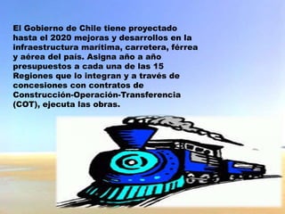 El Gobierno de Chile tiene proyectado
hasta el 2020 mejoras y desarrollos en la
infraestructura marítima, carretera, férrea
y aérea del país. Asigna año a año
presupuestos a cada una de las 15
Regiones que lo integran y a través de
concesiones con contratos de
Construcción-Operación-Transferencia
(COT), ejecuta las obras.
 