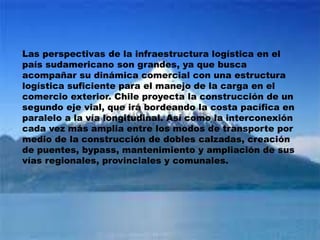 Las perspectivas de la infraestructura logística en el
país sudamericano son grandes, ya que busca
acompañar su dinámica comercial con una estructura
logística suficiente para el manejo de la carga en el
comercio exterior. Chile proyecta la construcción de un
segundo eje vial, que irá bordeando la costa pacífica en
paralelo a la vía longitudinal. Así como la interconexión
cada vez más amplia entre los modos de transporte por
medio de la construcción de dobles calzadas, creación
de puentes, bypass, mantenimiento y ampliación de sus
vías regionales, provinciales y comunales.
 