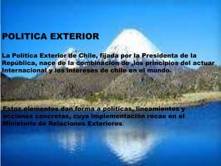 POLITICA EXTERIOR
La Política Exterior de Chile, fijada por la Presidenta de la
República, nace de la combinación de ,los principios del actuar
Internacional y los intereses de chile en el mundo.
Estos elementos dan forma a políticas, lineamientos y
acciones concretas, cuya implementación recae en el
Ministerio de Relaciones Exteriores.
 