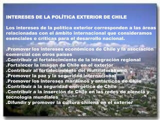INTERESES DE LA POLÍTICA EXTERIOR DE CHILE
Los intereses de la política exterior corresponden a las áreas
relacionadas con el ámbito internacional que consideramos
esenciales o críticas para el desarrollo nacional.
.Promover los intereses económicos de Chile y la asociación
comercial con otros países
.Contribuir al fortalecimiento de la integración regional
.Fortalecer la imagen de Chile en el exterior
.Contribuir al fortalecimiento del multilateralismo
.Promover la paz y la seguridad internacional
.Promover los intereses marítimos y antárticos de Chile
.Contribuir a la seguridad energética de Chile
.Contribuir a la inserción de Chile en las redes de ciencia y
tecnología mundiales
.Difundir y promover la cultura chilena en el exterior
 