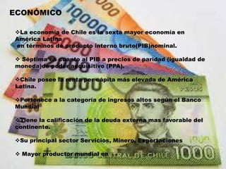 ECONÓMICO
La economía de Chile es la sexta mayor economía en
América Latina
en términos de producto interno bruto(PIB)nominal.
 Séptima en cuanto al PIB a precios de paridad (igualdad de
moneda)de poder adquisitivo (PPA).
Chile posee la renta per cápita más elevada de América
Latina.
Pertenece a la categoría de ingresos altos según el Banco
Mundial
Tiene la calificación de la deuda externa mas favorable del
continente.
Su principal sector Servicios, Minero, Exportaciones
 Mayor productor mundial en
 