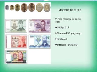 MONEDA DE CHILE:
 Peso moneda de curso
legal
Código CLP
Numero ISO 4217 es 152
Símbolo $
Inflación 3% (2013)
 