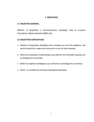 4
2. OBJETIVOS
2.1 OBJETIVO GENERAL
Elaborar el diagnóstico y direccionamiento estratégico para la empresa
Consultoría y Medio Ambiente C&MA Ltda.
2.2 OBJETIVOS ESPECÍFICOS
o Realizar el diagnóstico estratégico de la empresa con el fin de establecer cuál
será la trayectoria a seguir para alcanzar la curva de valor deseada.
o Definir los postulados fundamentales que plasman los principales aspectos de
la estrategia de la empresa.
o Definir los objetivos estratégicos que conforman la estrategia de la empresa.
o Definir un portafolio de iniciativas estratégicas alineadas.
 